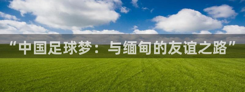 绿茵直播：“中国足球梦：与缅甸的友谊之路”